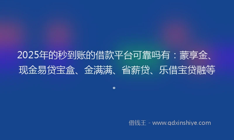 2025年的秒到账的借款平台可靠吗有：蒙享金、现金易贷宝盒、金满满、省薪贷、乐借宝贷融等。