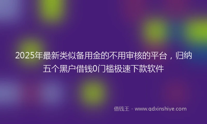 2025年最新类似备用金的不用审核的平台，归纳五个黑户借钱0门槛极速下款软件