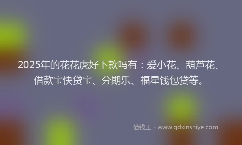 2025年的花花虎好下款吗有：爱小花、葫芦花、借款宝快贷宝、分期乐、福星钱包贷等。
