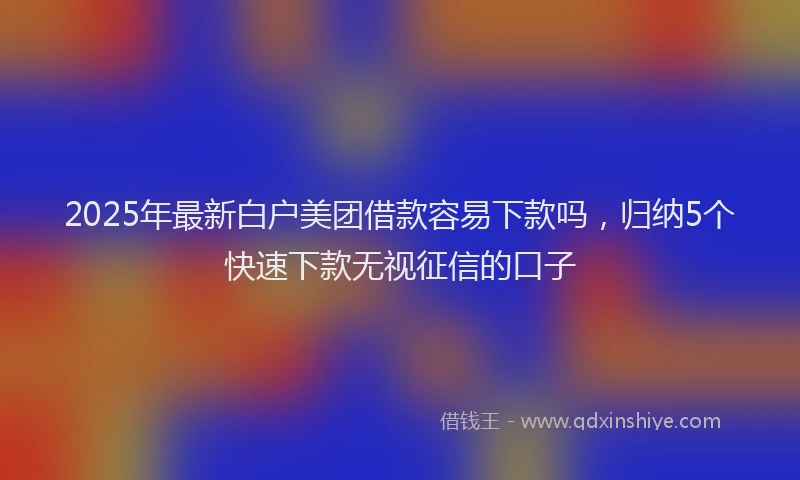 2025年最新白户美团借款容易下款吗，归纳5个快速下款无视征信的口子