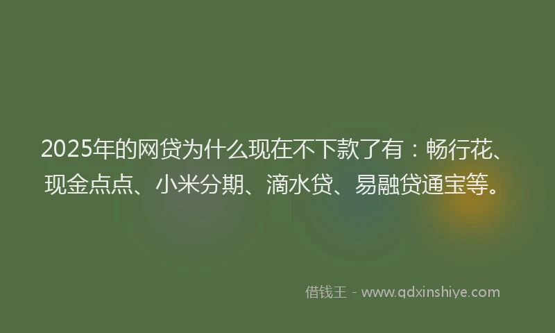 2025年的网贷为什么现在不下款了有：畅行花、现金点点、小米分期、滴水贷、易融贷通宝等。
