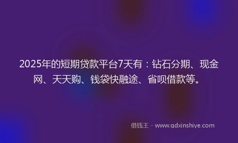 2025年的短期贷款平台7天有：钻石分期、现金网、天天购、钱袋快融途、省呗借款等。