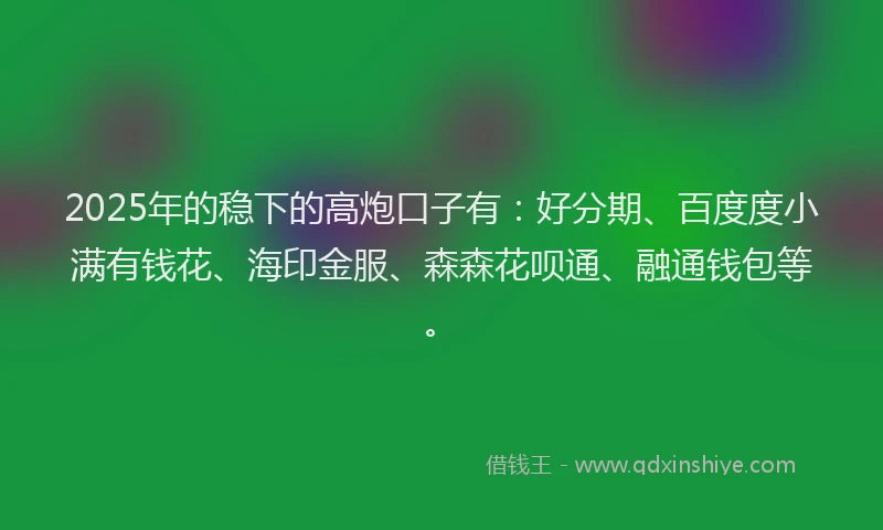 2025年的稳下的高炮口子有：好分期、百度度小满有钱花、海印金服、森森花呗通、融通钱包等。