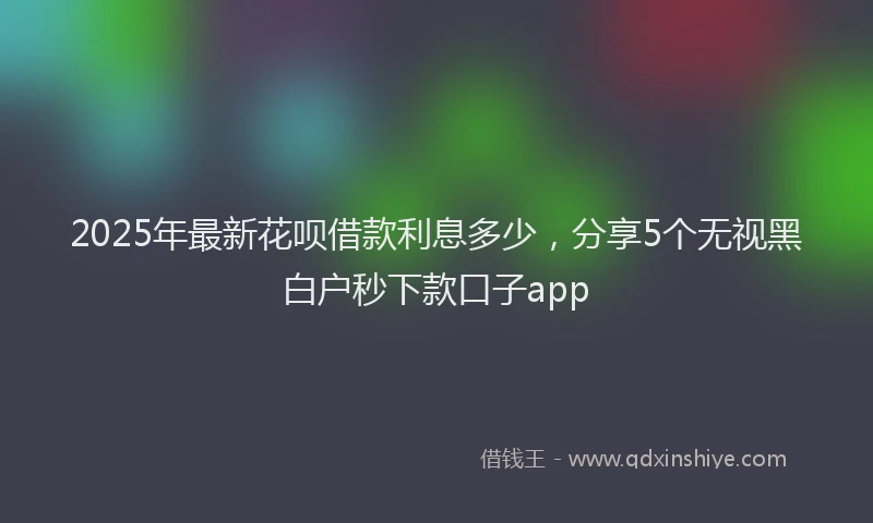 2025年最新花呗借款利息多少，分享5个无视黑白户秒下款口子app