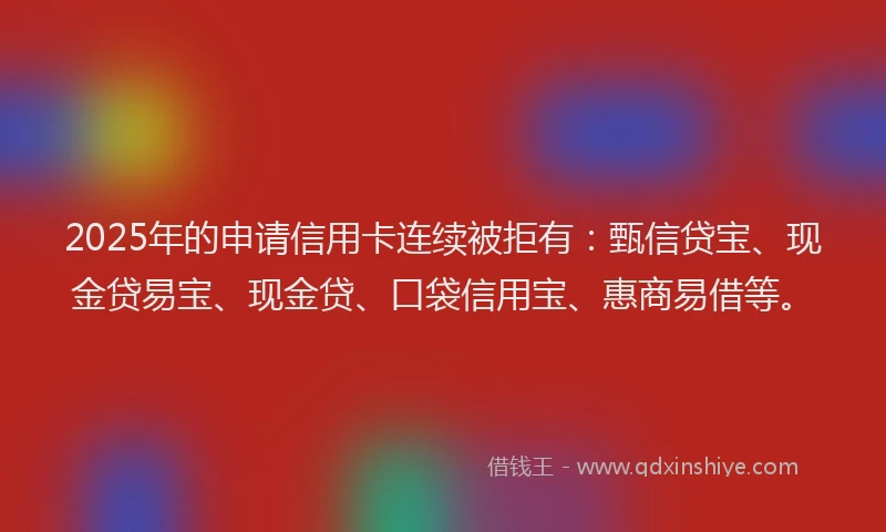 2025年的申请信用卡连续被拒有：甄信贷宝、现金贷易宝、现金贷、口袋信用宝、惠商易借等。