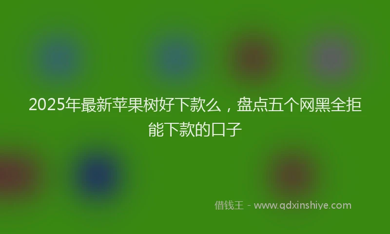 2025年最新苹果树好下款么，盘点五个网黑全拒能下款的口子