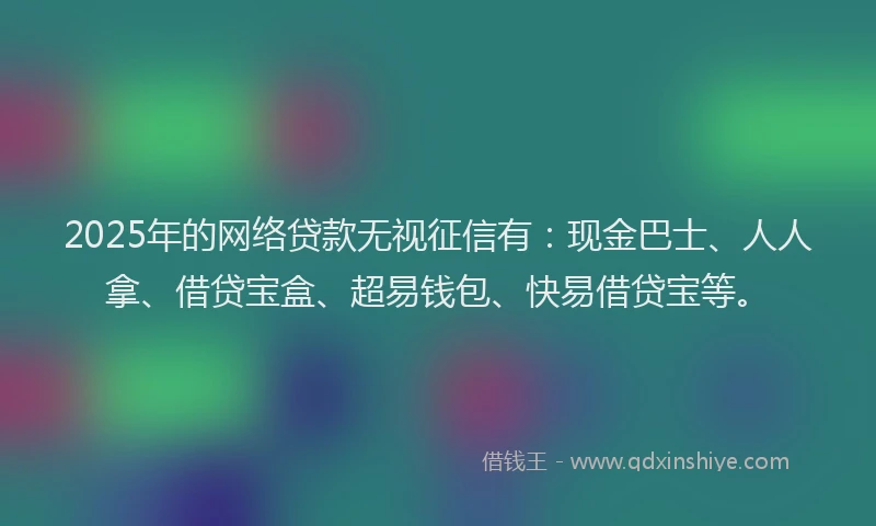 2025年的网络贷款无视征信有：现金巴士、人人拿、借贷宝盒、超易钱包、快易借贷宝等。