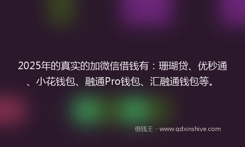 2025年的真实的加微信借钱有：珊瑚贷、优秒通、小花钱包、融通Pro钱包、汇融通钱包等。