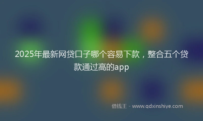 2025年最新网贷口子哪个容易下款，整合五个贷款通过高的app