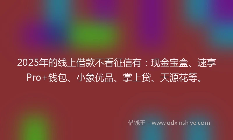2025年的线上借款不看征信有：现金宝盒、速享Pro+钱包、小象优品、掌上贷、天源花等。
