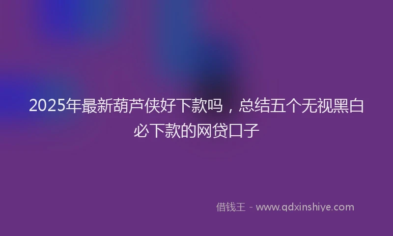 2025年最新葫芦侠好下款吗，总结五个无视黑白必下款的网贷口子