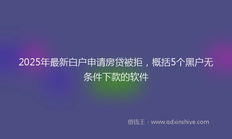 2025年最新白户申请房贷被拒，概括5个黑户无条件下款的软件