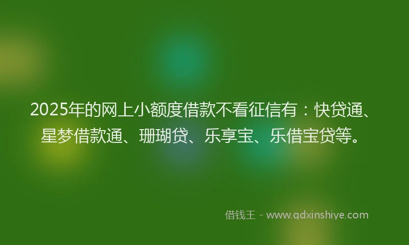 2025年的网上小额度借款不看征信有：快贷通、星梦借款通、珊瑚贷、乐享宝、乐借宝贷等。