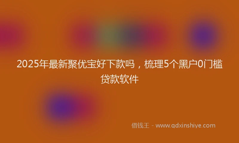 2025年最新聚优宝好下款吗，梳理5个黑户0门槛贷款软件