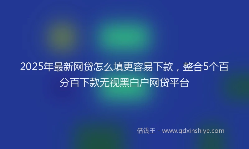 2025年最新网贷怎么填更容易下款，整合5个百分百下款无视黑白户网贷平台