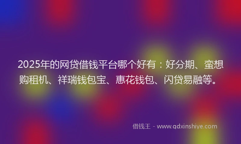2025年的网贷借钱平台哪个好有：好分期、蛮想购租机、祥瑞钱包宝、惠花钱包、闪贷易融等。
