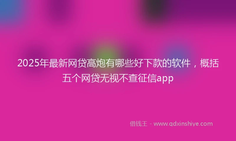 2025年最新网贷高炮有哪些好下款的软件，概括五个网贷无视不查征信app