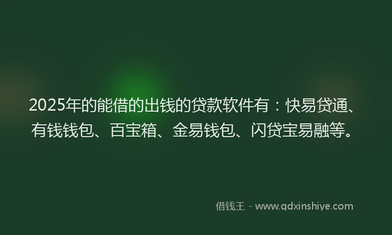 2025年的能借的出钱的贷款软件有：快易贷通、有钱钱包、百宝箱、金易钱包、闪贷宝易融等。