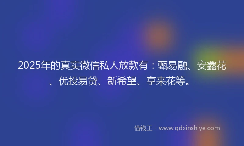 2025年的真实微信私人放款有：甄易融、安鑫花、优投易贷、新希望、享来花等。