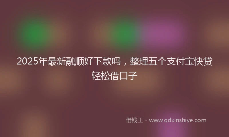 2025年最新融顺好下款吗，整理五个支付宝快贷轻松借口子