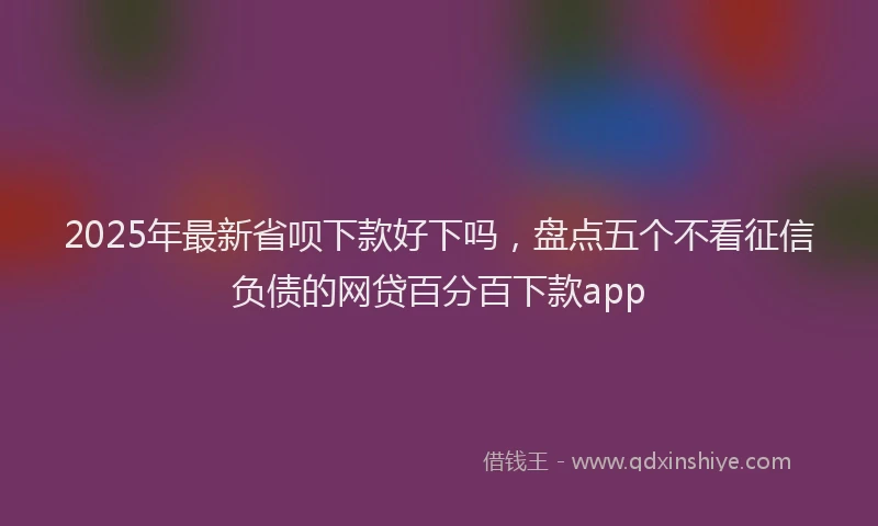 2025年最新省呗下款好下吗，盘点五个不看征信负债的网贷百分百下款app