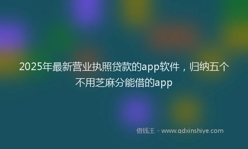 2025年最新营业执照贷款的app软件，归纳五个不用芝麻分能借的app