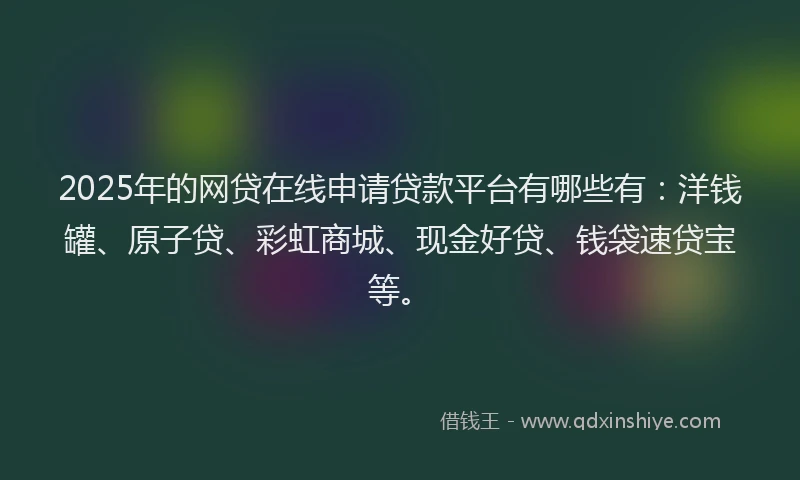 2025年的网贷在线申请贷款平台有哪些有：洋钱罐、原子贷、彩虹商城、现金好贷、钱袋速贷宝等。