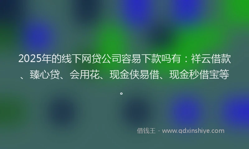 2025年的线下网贷公司容易下款吗有:祥云借款、臻心贷、会用花、现金侠易借、现金秒借宝等。