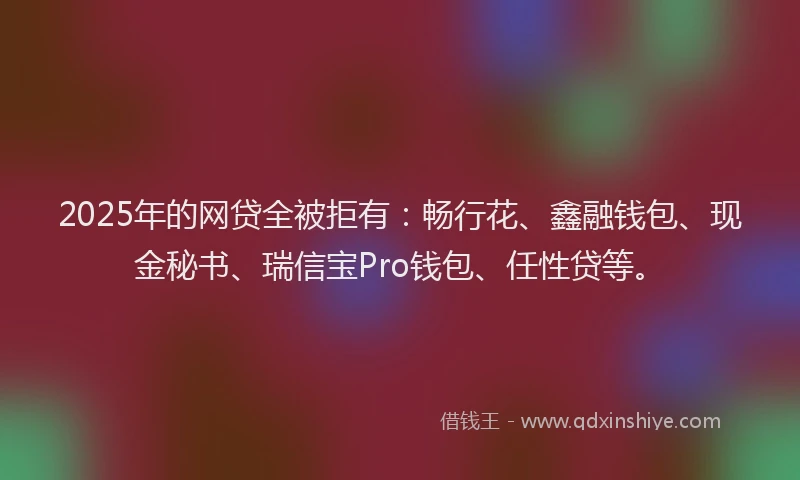 2025年的网贷全被拒有:畅行花、鑫融钱包、现金秘书、瑞信宝Pro钱包、任性贷等。