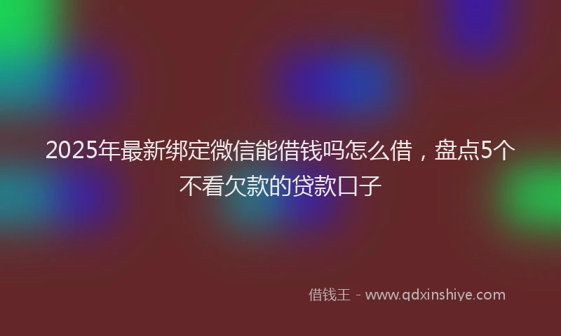 2025年最新绑定微信能借钱吗怎么借，盘点5个不看欠款的贷款口子