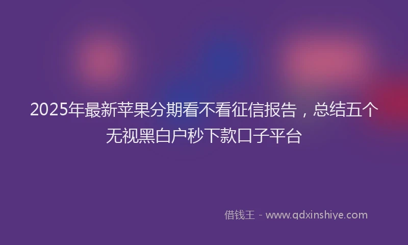 2025年最新苹果分期看不看征信报告，总结五个无视黑白户秒下款口子平台