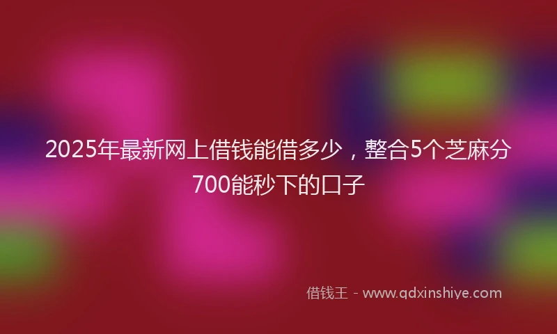2025年最新网上借钱能借多少，整合5个芝麻分700能秒下的口子