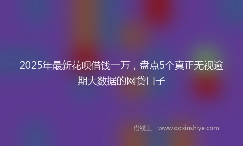 2025年最新花呗借钱一万，盘点5个真正无视逾期大数据的网贷口子