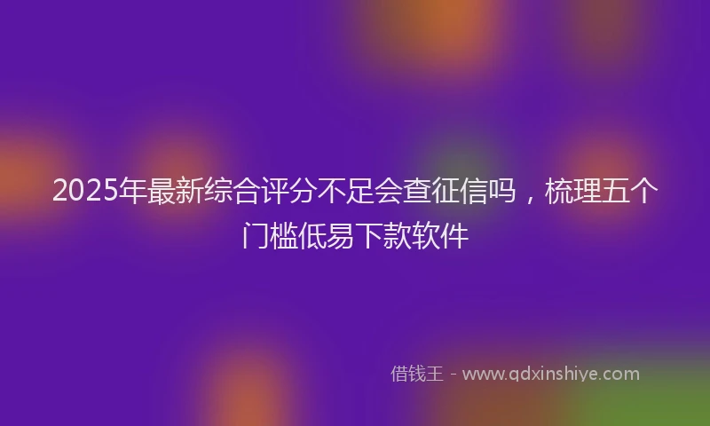 2025年最新综合评分不足会查征信吗，梳理五个门槛低易下款软件