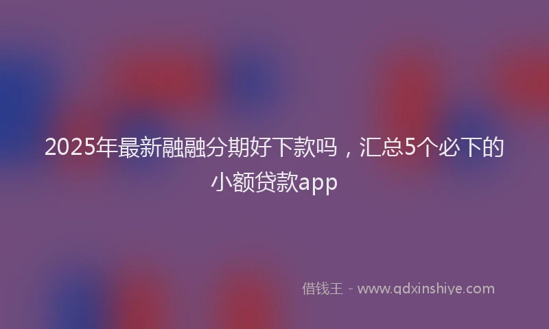 2025年最新融融分期好下款吗，汇总5个必下的小额贷款app