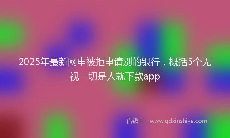 2025年最新网申被拒申请别的银行，概括5个无视一切是人就下款app