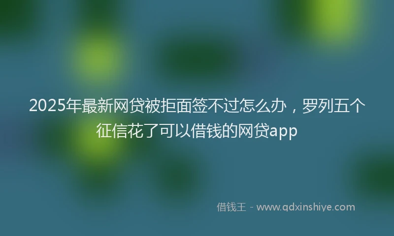 2025年最新网贷被拒面签不过怎么办，罗列五个征信花了可以借钱的网贷app