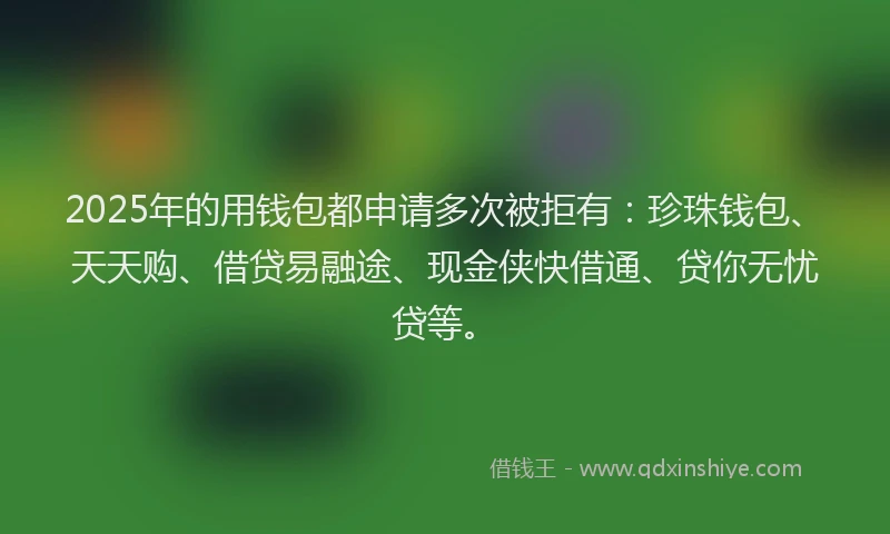 2025年的用钱包都申请多次被拒有：珍珠钱包、天天购、借贷易融途、现金侠快借通、贷你无忧贷等。