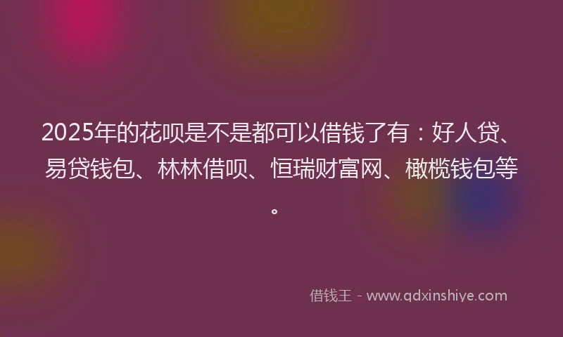 2025年的花呗是不是都可以借钱了有：好人贷、易贷钱包、林林借呗、恒瑞财富网、橄榄钱包等。