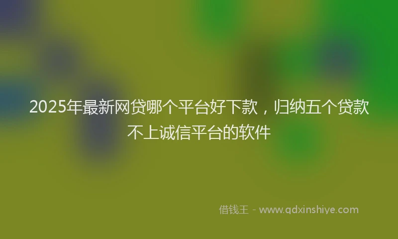 2025年最新网贷哪个平台好下款，归纳五个贷款不上诚信平台的软件