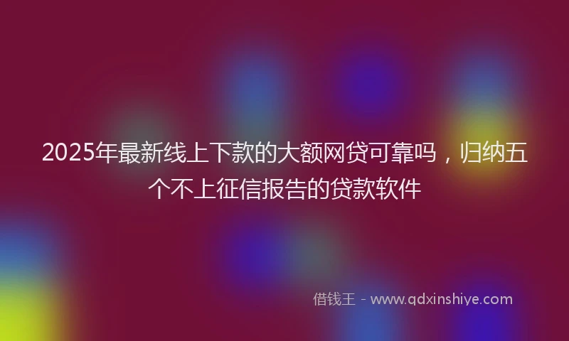 2025年最新线上下款的大额网贷可靠吗，归纳五个不上征信报告的贷款软件