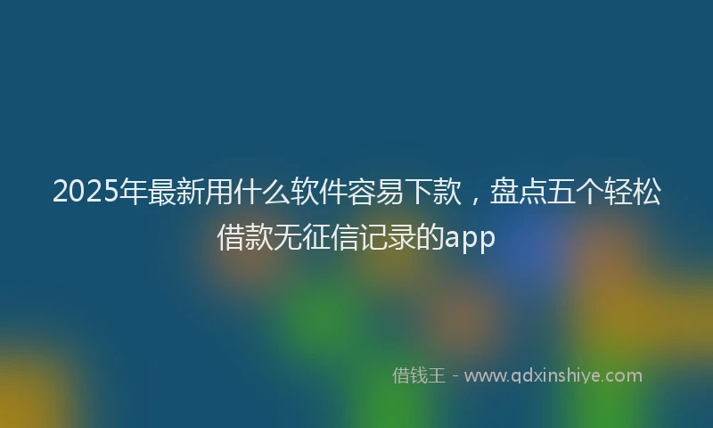 2025年最新用什么软件容易下款，盘点五个轻松借款无征信记录的app