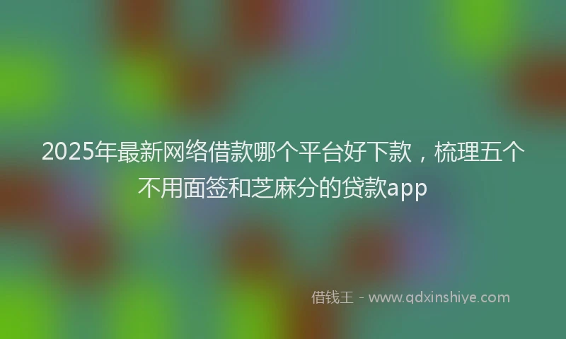 2025年最新网络借款哪个平台好下款，梳理五个不用面签和芝麻分的贷款app