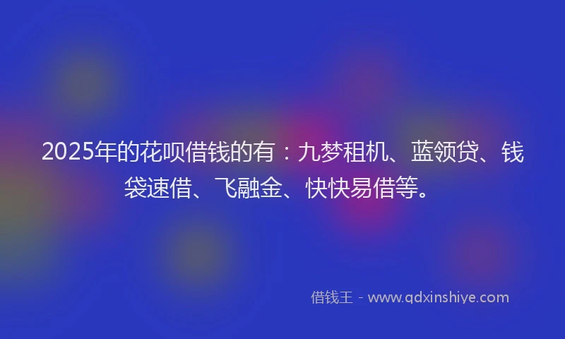 2025年的花呗借钱的有：九梦租机、蓝领贷、钱袋速借、飞融金、快快易借等。