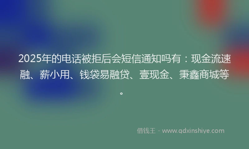 2025年的电话被拒后会短信通知吗有：现金流速融、薪小用、钱袋易融贷、壹现金、秉鑫商城等。