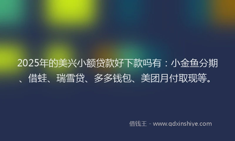 2025年的美兴小额贷款好下款吗有：小金鱼分期、借蛙、瑞雪贷、多多钱包、美团月付取现等。