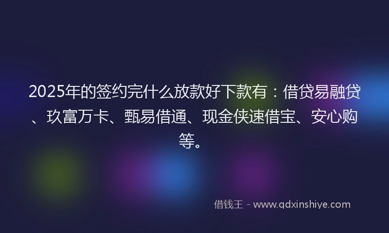 2025年的签约完什么放款好下款有：借贷易融贷、玖富万卡、甄易借通、现金侠速借宝、安心购等。