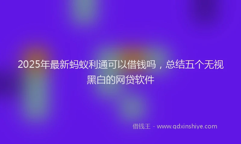 2025年最新蚂蚁利通可以借钱吗，总结五个无视黑白的网贷软件