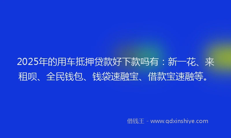 2025年的用车抵押贷款好下款吗有：新一花、来租呗、全民钱包、钱袋速融宝、借款宝速融等。
