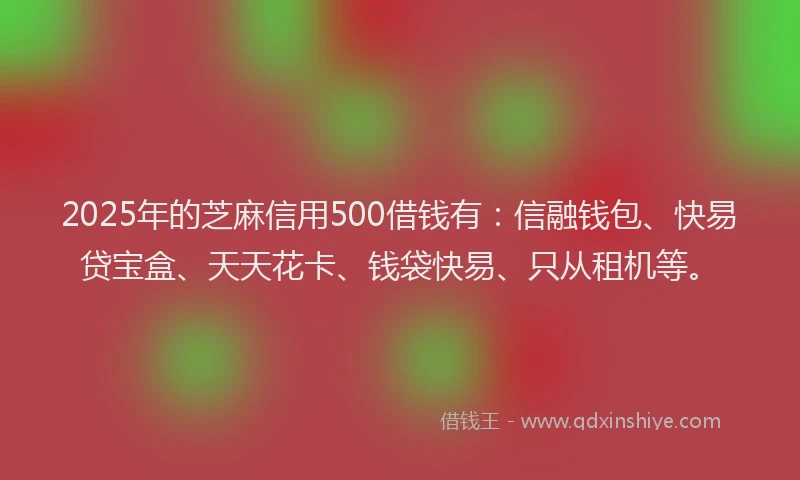 2025年的芝麻信用500借钱有：信融钱包、快易贷宝盒、天天花卡、钱袋快易、只从租机等。